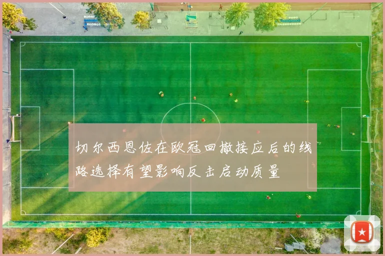 切尔西恩佐在欧冠回撤接应后的线路选择有望影响反击启动质量